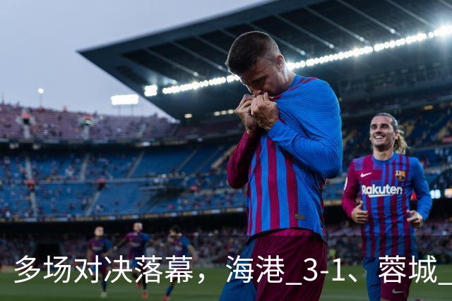 多场对决落幕，海港 3-1、蓉城 0-1、国安 4-3，中超最新积分榜更新