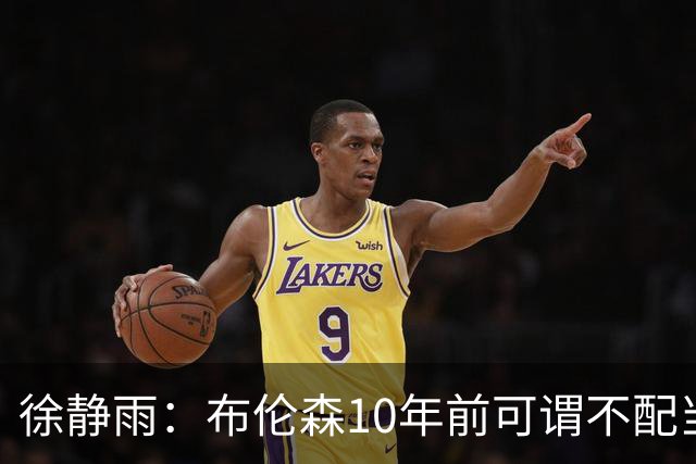 徐静雨：布伦森10年前可谓不配当老詹对手 现在竟成了东部话事人