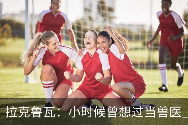 拉克鲁瓦：小时候曾想过当兽医 我四岁开始踢球当时踢的是门将